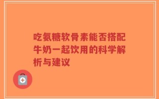 吃氨糖软骨素能否搭配牛奶一起饮用的科学解析与建议