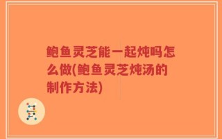 鲍鱼灵芝能一起炖吗怎么做(鲍鱼灵芝炖汤的制作方法)