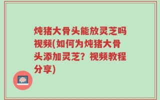 炖猪大骨头能放灵芝吗视频(如何为炖猪大骨头添加灵芝？视频教程分享)