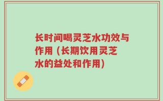 长时间喝灵芝水功效与作用 (长期饮用灵芝水的益处和作用)