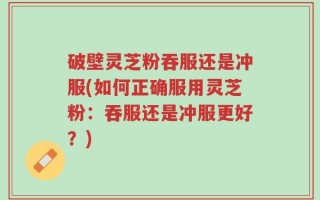 破壁灵芝粉吞服还是冲服(如何正确服用灵芝粉：吞服还是冲服更好？)