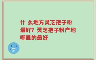 什 么地方灵芝孢子粉最好？灵芝孢子粉产地哪里的最好