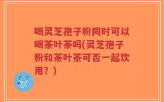 喝灵芝孢子粉同时可以喝茶叶茶吗(灵芝孢子粉和茶叶茶可否一起饮用？)