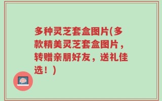 多种灵芝套盒图片(多款精美灵芝套盒图片，转赠亲朋好友，送礼佳选！)