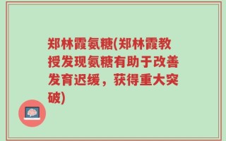 郑林霞氨糖(郑林霞教授发现氨糖有助于改善发育迟缓，获得重大突破)