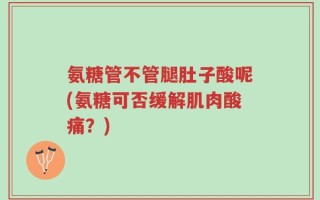 氨糖管不管腿肚子酸呢(氨糖可否缓解肌肉酸痛？)