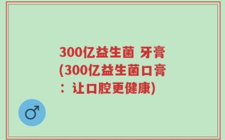 300亿益生菌 牙膏(300亿益生菌口膏：让口腔更健康)