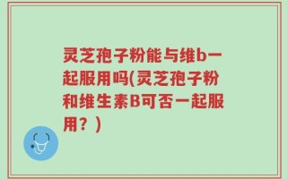 灵芝孢子粉能与维b一起服用吗(灵芝孢子粉和维生素B可否一起服用？)
