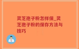 灵芝孢子粉怎样保_灵芝孢子粉的保存方法与技巧