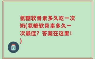 氨糖软骨素多久吃一次奶(氨糖软骨素多久一次最佳？答案在这里！)
