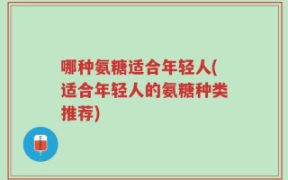 哪种氨糖适合年轻人(适合年轻人的氨糖种类推荐)