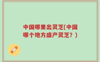 中国哪里出灵芝(中国哪个地方盛产灵芝？)