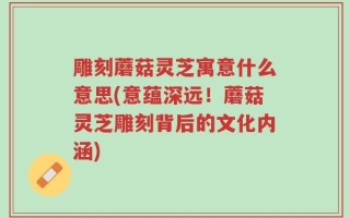 雕刻蘑菇灵芝寓意什么意思(意蕴深远！蘑菇灵芝雕刻背后的文化内涵)
