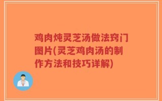 鸡肉炖灵芝汤做法窍门图片(灵芝鸡肉汤的制作方法和技巧详解)