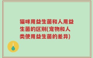 猫咪用益生菌和人用益生菌的区别(宠物和人类使用益生菌的差异)