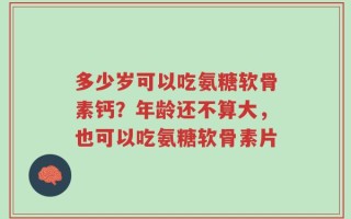 多少岁可以吃氨糖软骨素钙？年龄还不算大，也可以吃氨糖软骨素片