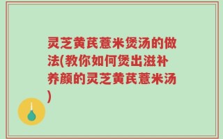 灵芝黄芪薏米煲汤的做法(教你如何煲出滋补养颜的灵芝黄芪薏米汤)