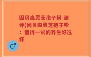 因贝森灵芝孢子粉 测评(因贝森灵芝孢子粉：值得一试的养生好选择