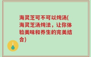 海灵芝可不可以炖汤(海灵芝汤炖法，让你体验美味和养生的完美结合)