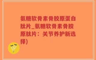 氨糖软骨素骨胶原蛋白肽片_氨糖软骨素骨胶原肽片：关节养护新选择)