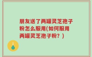 朋友送了两罐灵芝孢子粉怎么服用(如何服用两罐灵芝孢子粉？)