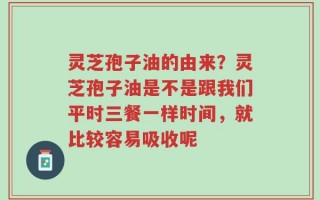 灵芝孢子油的由来？灵芝孢子油是不是跟我们平时三餐一样时间，就比较容易吸收呢