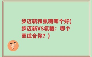 步迈新和氨糖哪个好(步迈新VS氨糖：哪个更适合你？)