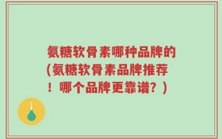 氨糖软骨素哪种品牌的(氨糖软骨素品牌推荐！哪个品牌更靠谱？)