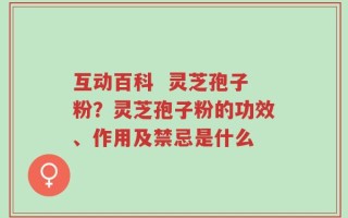 互动百科  灵芝孢子粉？灵芝孢子粉的功效、作用及禁忌是什么