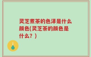 灵芝煮茶的色泽是什么颜色(灵芝茶的颜色是什么？)