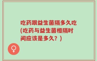 吃药跟益生菌隔多久吃(吃药与益生菌相隔时间应该是多久？)