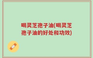 喝灵芝孢子油(喝灵芝孢子油的好处和功效)