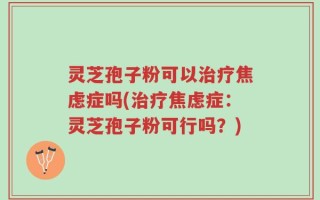 灵芝孢子粉可以治疗焦虑症吗(治疗焦虑症：灵芝孢子粉可行吗？)