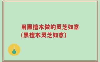用黑檀木做的灵芝如意(黑檀木灵芝如意)