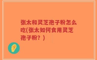 张太和灵芝孢子粉怎么吃(张太如何食用灵芝孢子粉？)