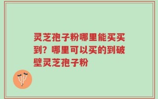 灵芝孢子粉哪里能买买到？哪里可以买的到破壁灵芝孢子粉