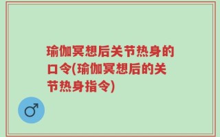 瑜伽冥想后关节热身的口令(瑜伽冥想后的关节热身指令)