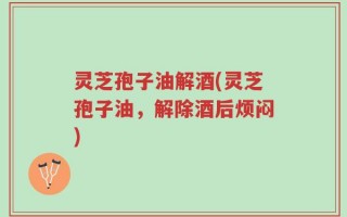 灵芝孢子油解酒(灵芝孢子油，解除酒后烦闷)