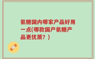 氨糖国内哪家产品好用一点(哪款国产氨糖产品更优质？)
