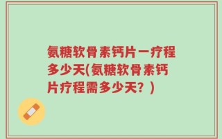 氨糖软骨素钙片一疗程多少天(氨糖软骨素钙片疗程需多少天？)