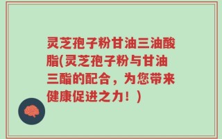 灵芝孢子粉甘油三油酸脂(灵芝孢子粉与甘油三酯的配合，为您带来健康促进之力！)