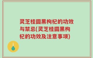 灵芝桂圆黑枸杞的功效与禁忌(灵芝桂圆黑枸杞的功效及注意事项)