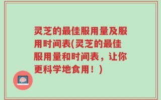 灵芝的最佳服用量及服用时间表(灵芝的最佳服用量和时间表，让你更科学地食用！)