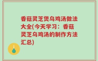 香菇灵芝煲乌鸡汤做法大全(今天学习：香菇灵芝乌鸡汤的制作方法汇总)