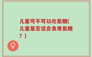 儿童可不可以吃氨糖(儿童是否适合食用氨糖？)