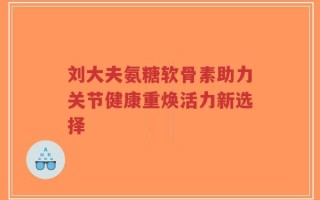 刘大夫氨糖软骨素助力关节健康重焕活力新选择