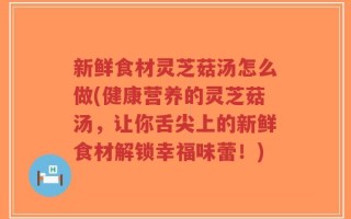 新鲜食材灵芝菇汤怎么做(健康营养的灵芝菇汤，让你舌尖上的新鲜食材解锁幸福味蕾！)