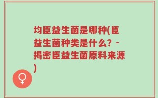 均臣益生菌是哪种(臣益生菌种类是什么？－揭密臣益生菌原料来源)