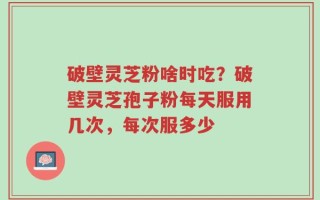 破壁灵芝粉啥时吃？破壁灵芝孢子粉每天服用几次，每次服多少
