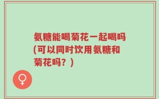氨糖能喝菊花一起喝吗(可以同时饮用氨糖和菊花吗？)